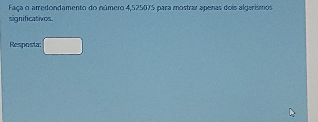 Faça o arredondamento do número 4,525075 para mostrar apenas dois algarismos 
significativos. 
Resposta: □