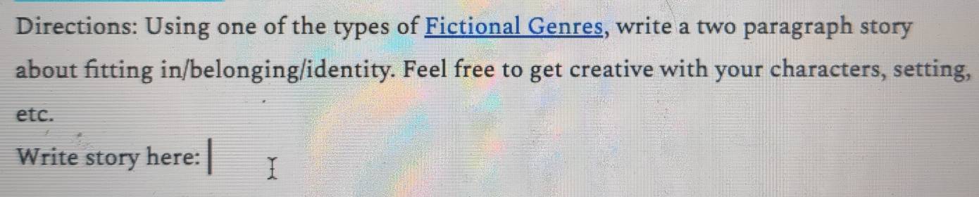 Directions: Using one of the types of Fictional Genres, write a two paragraph story 
about fitting in/belonging/identity. Feel free to get creative with your characters, setting, 
etc. 
Write story here: