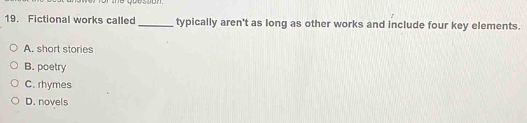 estion
19. Fictional works called_ typically aren't as long as other works and include four key elements.
A. short stories
B. poetry
C. rhymes
D. novels