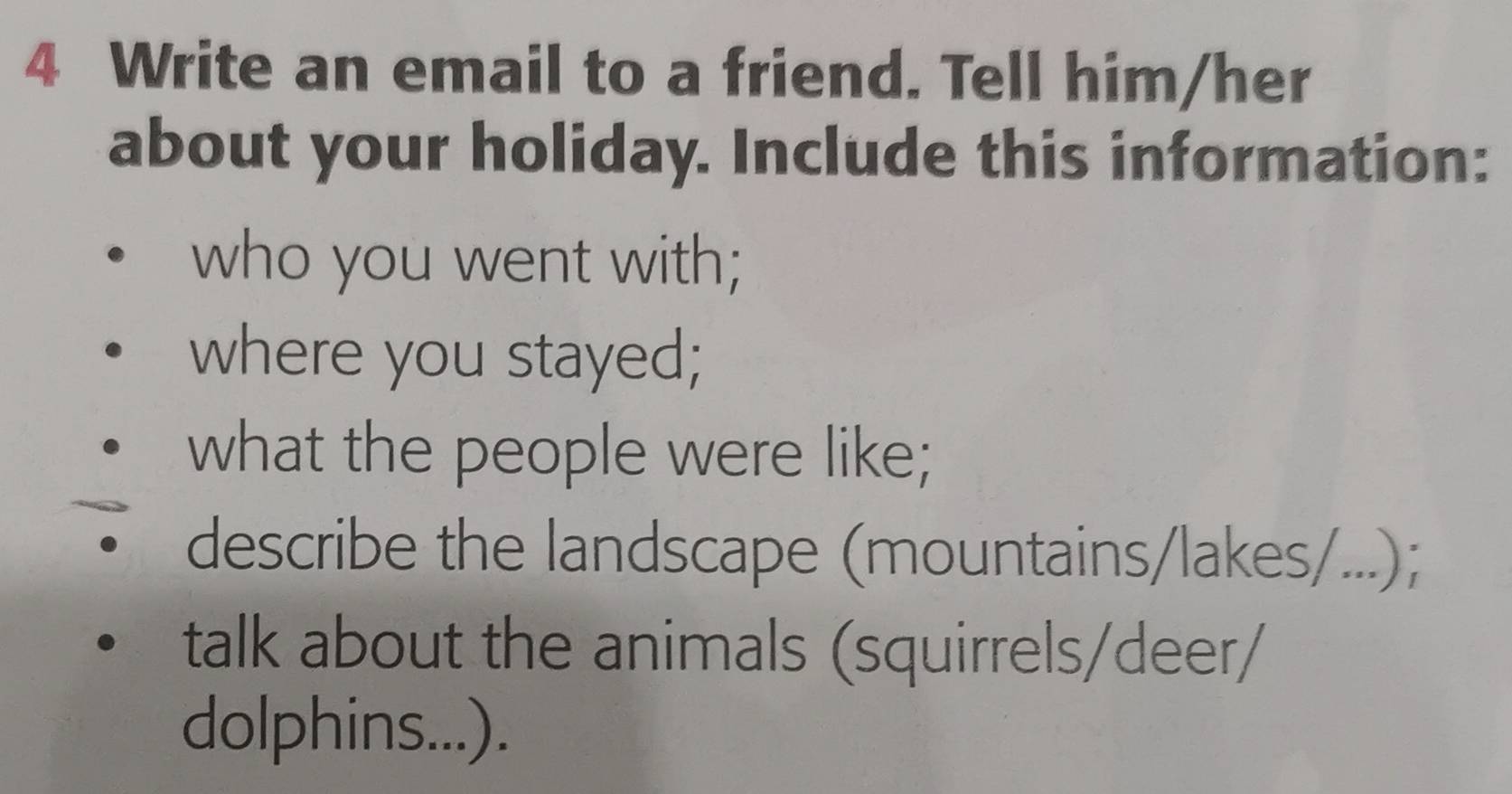 Write an email to a friend. Tell him/her 
about your holiday. Include this information: 
who you went with; 
where you stayed; 
what the people were like; 
describe the landscape (mountains/lakes/...); 
talk about the animals (squirrels/deer/ 
dolphins...).