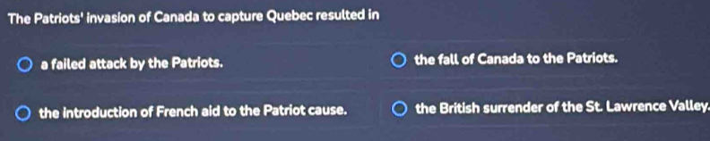 The Patriots' invasion of Canada to capture Quebec resulted in
a failed attack by the Patriots. the fall of Canada to the Patriots.
the introduction of French aid to the Patriot cause. the British surrender of the St. Lawrence Valley.