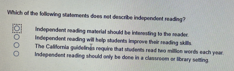 Which of the following statements does not describe independent reading?
Independent reading material should be interesting to the reader.
Independent reading will help students improve their reading skills.
The California guidelings require that students read two million words each year.
Independent reading should only be done in a classroom or library setting.