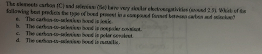 The elements carbon (C) and selenium (Se) have very similar electronegativities (around 2.5). Which of the
following best predicts the type of bond present in a compound formed between carbon and selenium?
a. The carbon-to-selenium bond is ionic.
b. The carbon-to-selenium bond is nonpolar covalent.
c. The carbon-to-selenium bond is polar covalent.
d. The carbon-to-selenium bond is metallic.