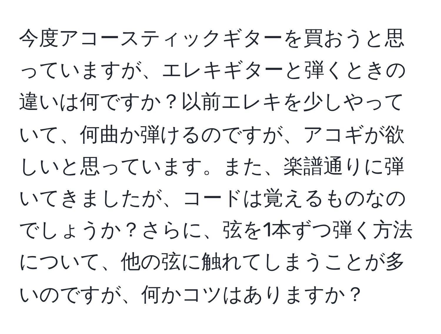 今度アコースティックギターを買おうと思っていますが、エレキギターと弾くときの違いは何ですか？以前エレキを少しやっていて、何曲か弾けるのですが、アコギが欲しいと思っています。また、楽譜通りに弾いてきましたが、コードは覚えるものなのでしょうか？さらに、弦を1本ずつ弾く方法について、他の弦に触れてしまうことが多いのですが、何かコツはありますか？