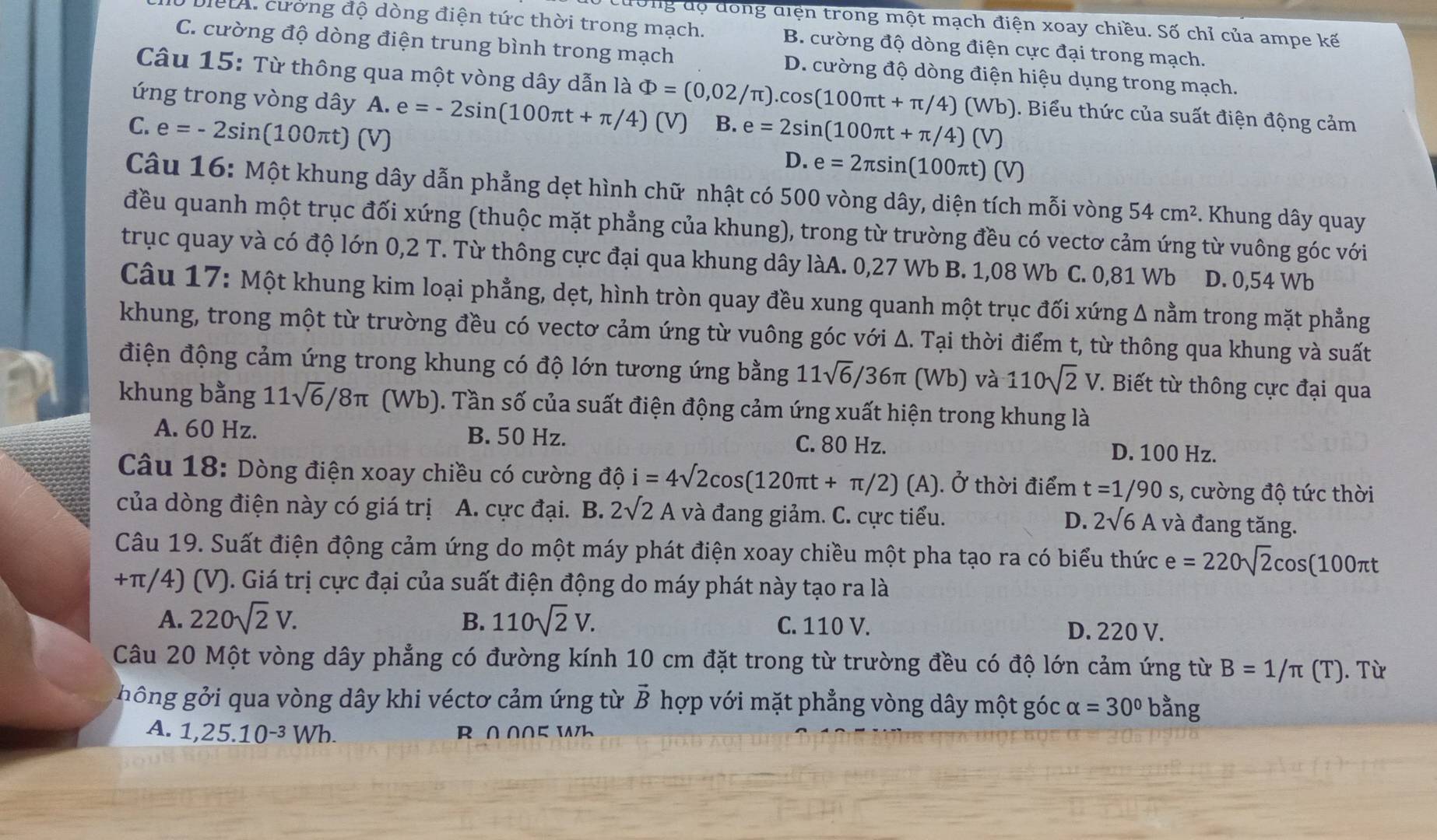 cường độ đồng diện trong một mạch điện xoay chiều. Số chỉ của ampe kế
đài cương độ dòng điện tức thời trong mạch. B. cường độ dòng điện cực đại trong mạch.
C. cường độ dòng điện trung bình trong mạch D. cường độ dòng điện hiệu dụng trong mạch.
Câu 15: Từ thông qua một vòng dây dẫn là Phi =(0,02/π ).cos (100π t+π /4)(Wb) ). Biểu thức của suất điện động cảm
ứng trong vòng dây A. e=-2sin (100π t+π /4)(V) B. e=2sin (100π t+π /4)(V)
C. e=-2sin (100π t) (V)
D. e=2π sin (100π t)(V)
Câu 16: Một khung dây dẫn phẳng dẹt hình chữ nhật có 500 vòng dây, diện tích mỗi vòng 54cm^2 * . Khung dây quay
đều quanh một trục đối xứng (thuộc mặt phẳng của khung), trong từ trường đều có vectơ cảm ứng từ vuông góc với
trục quay và có độ lớn 0,2 T. Từ thông cực đại qua khung dây làA. 0,27 Wb B. 1,08 Wb C. 0,81 Wb D. 0,54 Wb
Câu 17: Một khung kim loại phẳng, dẹt, hình tròn quay đều xung quanh một trục đối xứng Δ nằm trong mặt phẳng
khung, trong một từ trường đều có vectơ cảm ứng từ vuông góc với Δ. Tại thời điểm t, từ thông qua khung và suất
điện động cảm ứng trong khung có độ lớn tương ứng bằng 11sqrt(6)/36π (Wb ) và 110sqrt(2)V. Biết từ thông cực đại qua
khung bằng 11sqrt(6)/8π (Wb). Tần số của suất điện động cảm ứng xuất hiện trong khung là
A. 60 Hz. B. 50 Hz. C. 80 Hz. D. 100 Hz.
Câu 18: Dòng điện xoay chiều có cường độ i=4sqrt(2)cos (120π t+π /2)(A) ). Ở thời điểm t=1/90s , cường độ tức thời
của dòng điện này có giá trị A. cực đại. B. 2sqrt(2)A và đang giảm. C. cực tiểu. D. 2sqrt(6)A và đang tăng.
Câu 19. Suất điện động cảm ứng do một máy phát điện xoay chiều một pha tạo ra có biểu thức e=220sqrt(2)cos (100πt
+π/4) (V). Giá trị cực đại của suất điện động do máy phát này tạo ra là
A. 220sqrt(2)V. B. 110sqrt(2)V. C. 110 V. D. 220 V.
Câu 20 Một vòng dây phẳng có đường kính 10 cm đặt trong từ trường đều có độ lớn cảm ứng từ B=1/π (T). Từ
ông ở i qua vòng dây khi véctơ cảm ứng từ vector B hợp với mặt phẳng vòng dây một góc alpha =30° bằng
A. 1,25.10^(-3)Wh. R∩005 W