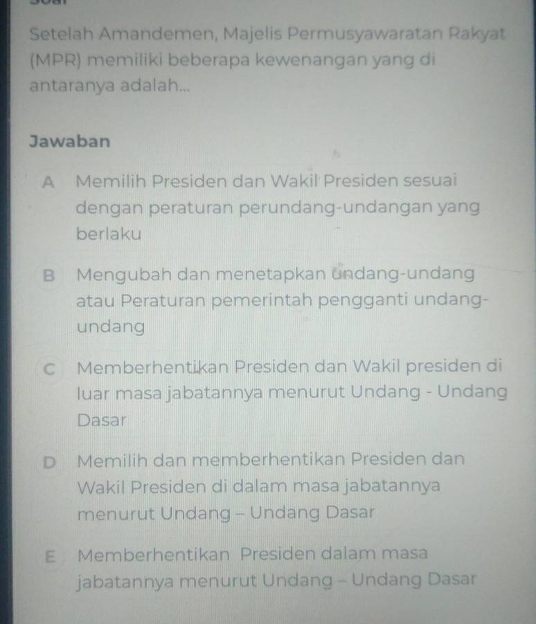 Setelah Amandemen, Majelis Permusyawaratan Rakyat
(MPR) memiliki beberapa kewenangan yang di
antaranya adalah...
Jawaban
A Memilih Presiden dan Wakil Presiden sesuai
dengan peraturan perundang-undangan yang
berlaku
B Mengubah dan menetapkan undang-undang
atau Peraturan pemerintah pengganti undang-
undang
c Memberhentikan Presiden dan Wakil presiden di
luar masa jabatannya menurut Undang - Undang
Dasar
D Memilih dan memberhentikan Presiden dan
Wakil Presiden di dalam masa jabatannya
menurut Undang - Undang Dasar
E Memberhentikan Presiden dalam masa
jabatannya menurut Undang - Undang Dasar