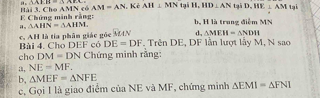 a, △ AEB=△ AEC. AM=AN. Kẻ AH⊥ MN tại H, HD⊥ ANtaiD, HE⊥ AM tại 
Bài 3. Cho AMN có
E Chứng minh rằng: 
a, △ AHN=△ AHM. b, H là trung điểm MN
c, AH là tia phân giác góc MAN 
d, △ MEH=△ NDH
Bài 4. Cho DEF có DE=DF. Trên DE, DF lần lượt lấy M, N sao 
cho DM=DN Chứng minh rằng: 
a, NE=MF. 
b, △ MEF=△ NFE
c, Gọi I là giao điểm của NE và MF, chứng minh △ EMI=△ FNI