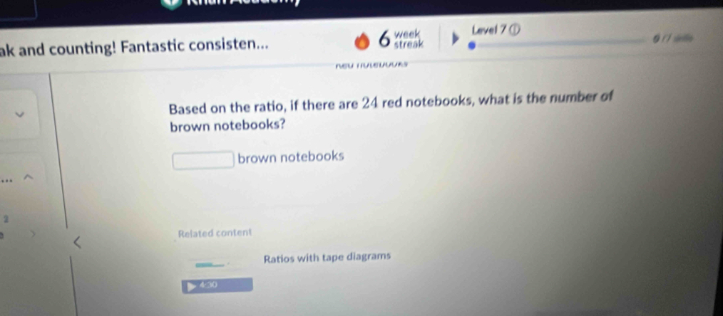 Level 7 ① 
ak and counting! Fantastic consisten... 6 week streak § sinifie 

Based on the ratio, if there are 24 red notebooks, what is the number of 
brown notebooks? 
brown notebooks 
2 
Related content 
Ratios with tape diagrams 
4:30