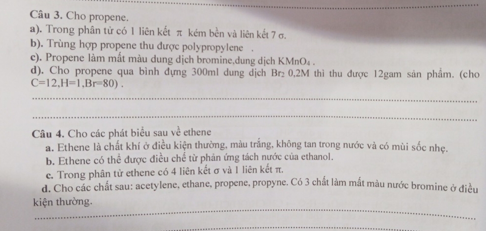 Cho propene. 
a). Trong phân tử có 1 liên kết π kém bền và liên kết 7 σ. 
b). Trùng hợp propene thu được polypropylene . 
c). Propene làm mất màu dung dịch bromine,dung dịch KMnO₄ . 
d). Cho propene qua bình dựng 300ml dung dịch Br_2 0, 2M thì thu được 12gam sản phầm. (cho
C=12, H=1, Br=80). 
_ 
_ 
Câu 4. Cho các phát biểu sau về ethene 
a. Ethene là chất khí ở điều kiện thường, màu trắng, không tan trong nước và có mùi sốc nhẹ. 
b. Ethene có thể được điều chế từ phản ứng tách nước của ethanol. 
c. Trong phân tử ethene có 4 liên kết σ và 1 liên kết π. 
d. Cho các chất sau: acetylene, ethane, propene, propyne. Có 3 chất làm mất màu nước bromine ở điều 
_ 
kiện thường. 
_