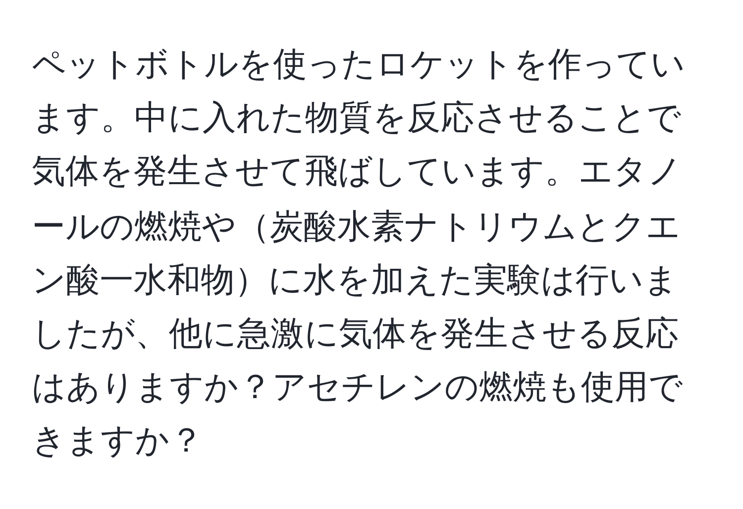 ペットボトルを使ったロケットを作っています。中に入れた物質を反応させることで気体を発生させて飛ばしています。エタノールの燃焼や炭酸水素ナトリウムとクエン酸一水和物に水を加えた実験は行いましたが、他に急激に気体を発生させる反応はありますか？アセチレンの燃焼も使用できますか？