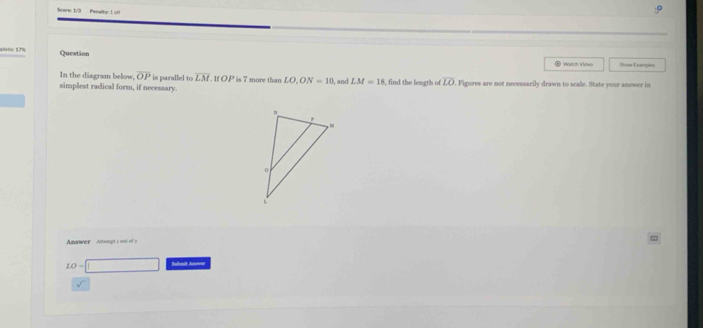 Score: 1/3 Penalty: 1 of 
plete: 17% Question 
◎ Watch Video Show Examples 
In the diagram below overline OP is parallel to overline LM If OP is 7 more than LO, ON=10 , and LM=18 , find the length of overline LO
simplest radical form, if necessary. . Figures are not necessarily drawn to scale. State your answer in 
Answer Attempt 1 out of 2
LO=□ Submit Answer