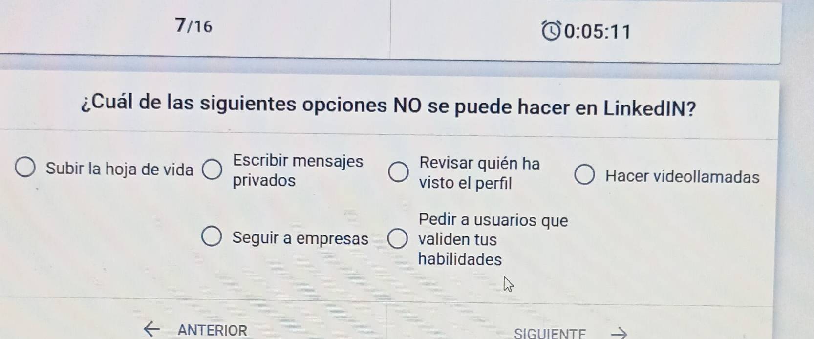 7/16
0:05:11
¿Cuál de las siguientes opciones NO se puede hacer en LinkedIN?
Escribir mensajes Revisar quién ha
Subir la hoja de vida Hacer videollamadas
privados visto el perfil
Pedir a usuarios que
Seguir a empresas validen tus
habilidades
ANTERIOR SIGUIENTE