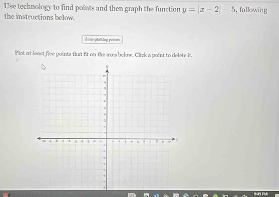 Use technology to find points and then graph the function y=|x-2|-5 , following 
the instructions below. 
done plotting points 
Plot at least five points that fit on the axes below. Click a point to delete it. 
9:49 P