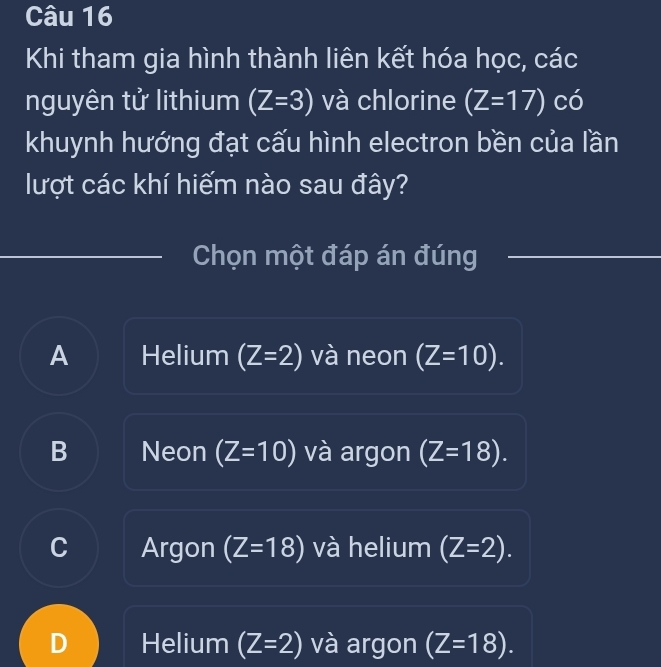 Khi tham gia hình thành liên kết hóa học, các
nguyên tử lithium (Z=3) và chlorine (Z=17) có
khuynh hướng đạt cấu hình electron bền của lần
lượt các khí hiểm nào sau đây?
Chọn một đáp án đúng
A Helium (Z=2) và neon (Z=10).
B Neon (Z=10) và argon (Z=18).
C Argon (Z=18) và helium (Z=2).
D Helium (Z=2) và argon (Z=18).