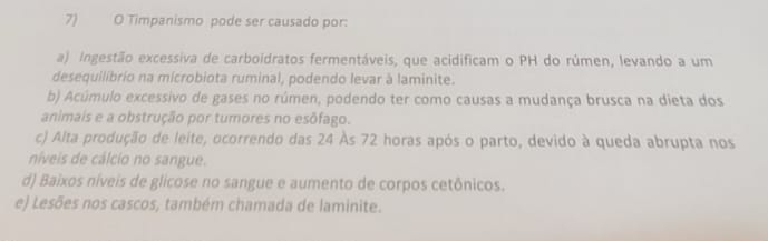 Timpanismo pode ser causado por:
a) Ingestão excessiva de carboidratos fermentáveis, que acidificam o PH do rúmen, levando a um
desequilibrio na microbiota ruminal, podendo levar à laminite.
b) Acúmulo excessivo de gases no rúmen, podendo ter como causas a mudança brusca na dieta dos
animais e a obstrução por tumores no esōfago.
c) Alta produção de leite, ocorrendo das 24 Às 72 horas após o parto, devido à queda abrupta nos
níveis de cálcio no sangue.
d) Baixos níveis de glicose no sangue e aumento de corpos cetônicos.
e) Lesões nos cascos, também chamada de laminite.