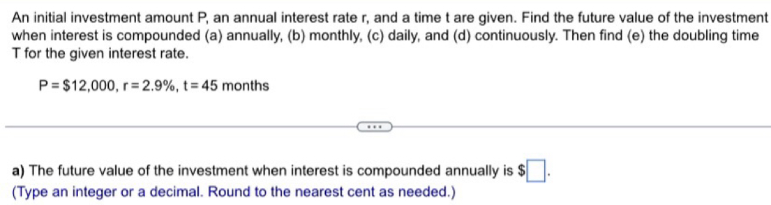 An initial investment amount P, an annual interest rate r, and a time t are given. Find the future value of the investment 
when interest is compounded (a) annually, (b) monthly, (c) daily, and (d) continuously. Then find (e) the doubling time
T for the given interest rate.
P=$12,000, r=2.9% , t=45 months
a) The future value of the investment when interest is compounded annually is $□. 
(Type an integer or a decimal. Round to the nearest cent as needed.)