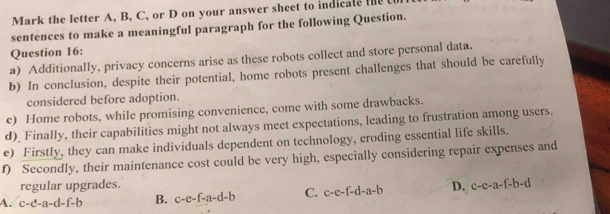 Mark the letter A, B, C, or D on your answer sheet to indicate the 
sentences to make a meaningful paragraph for the following Question.
Question 16:
a) Additionally, privacy concerns arise as these robots collect and store personal data.
b) In conclusion, despite their potential, home robots present challenges that should be carefully
considered before adoption.
c) Home robots, while promising convenience, come with some drawbacks.
d)_ Finally, their capabilities might not always meet expectations, leading to frustration among users.
e) Firstly, they can make individuals dependent on technology, eroding essential life skills.
f) Secondly, their maintenance cost could be very high, especially considering repair expenses and
regular upgrades. D. c-e-a-f-b-d
A. c-e-a-d-f-b
B. c-e-f-a-d-b
C. c-e-f-d-a-b