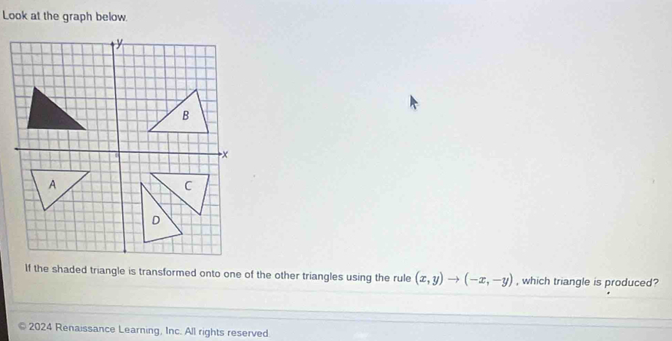 Look at the graph below 
If the shaded triangle is transformed onto one of the other triangles using the rule (x,y)to (-x,-y) , which triangle is produced? 
2024 Renaissance Learning, Inc. All rights reserved