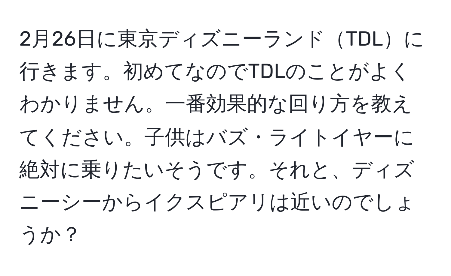 2月26日に東京ディズニーランドTDLに行きます。初めてなのでTDLのことがよくわかりません。一番効果的な回り方を教えてください。子供はバズ・ライトイヤーに絶対に乗りたいそうです。それと、ディズニーシーからイクスピアリは近いのでしょうか？