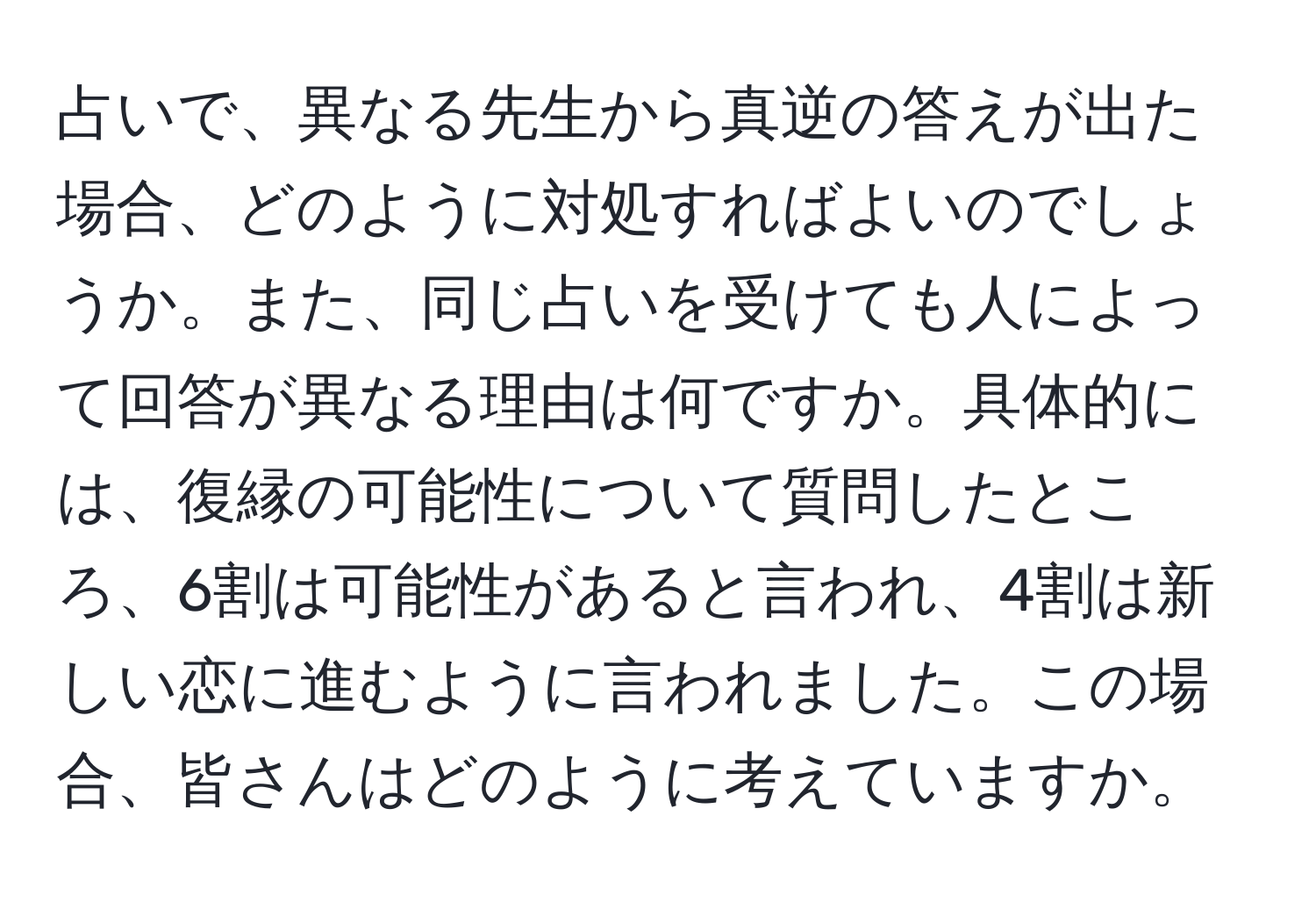 占いで、異なる先生から真逆の答えが出た場合、どのように対処すればよいのでしょうか。また、同じ占いを受けても人によって回答が異なる理由は何ですか。具体的には、復縁の可能性について質問したところ、6割は可能性があると言われ、4割は新しい恋に進むように言われました。この場合、皆さんはどのように考えていますか。