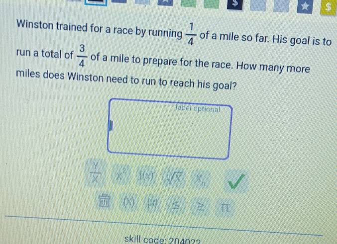 1 $ 
Winston trained for a race by running  1/4  of a mile so far. His goal is to 
run a total of  3/4  of a mile to prepare for the race. How many more
miles does Winston need to run to reach his goal? 
label optional
 Y/X  x^2 J(x) sqrt[4](x) X_n
on (X) |x| ≤ 25° π 
skill code: 2040?