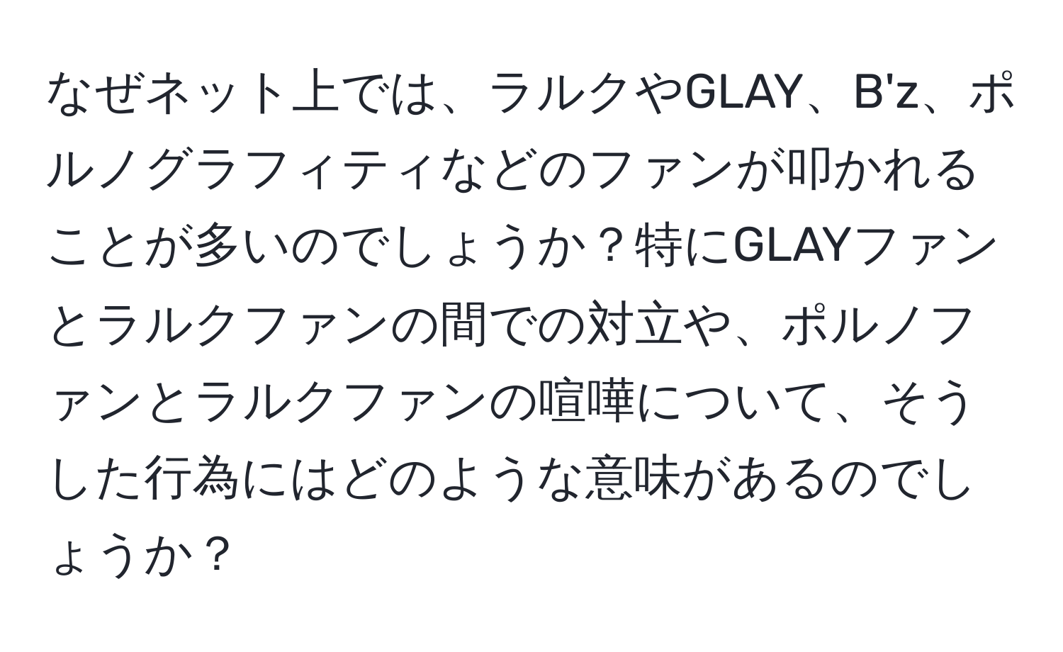 なぜネット上では、ラルクやGLAY、B'z、ポルノグラフィティなどのファンが叩かれることが多いのでしょうか？特にGLAYファンとラルクファンの間での対立や、ポルノファンとラルクファンの喧嘩について、そうした行為にはどのような意味があるのでしょうか？