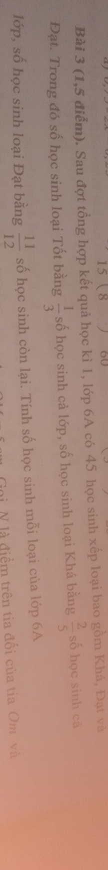 15 8 60 
Bài 3 (1,5 điểm). Sau đợt tổng hợp kết quả học kì 1, lớp 6A có 45 học sinh xếp loại bao gồm Khá, Đạt và 
Đạt. Trong đó số học sinh loại Tốt bằng  1/3  số học sinh cả lớp, số học sinh loại Khá bằng  2/5  số học sinh cà 
lớp, số học sinh loại Đạt bằng  11/12  số học sinh còn lại. Tính số học sinh mỗi loại của lớp 6A 
Goi N là điểm trên tia đối của tia Om và