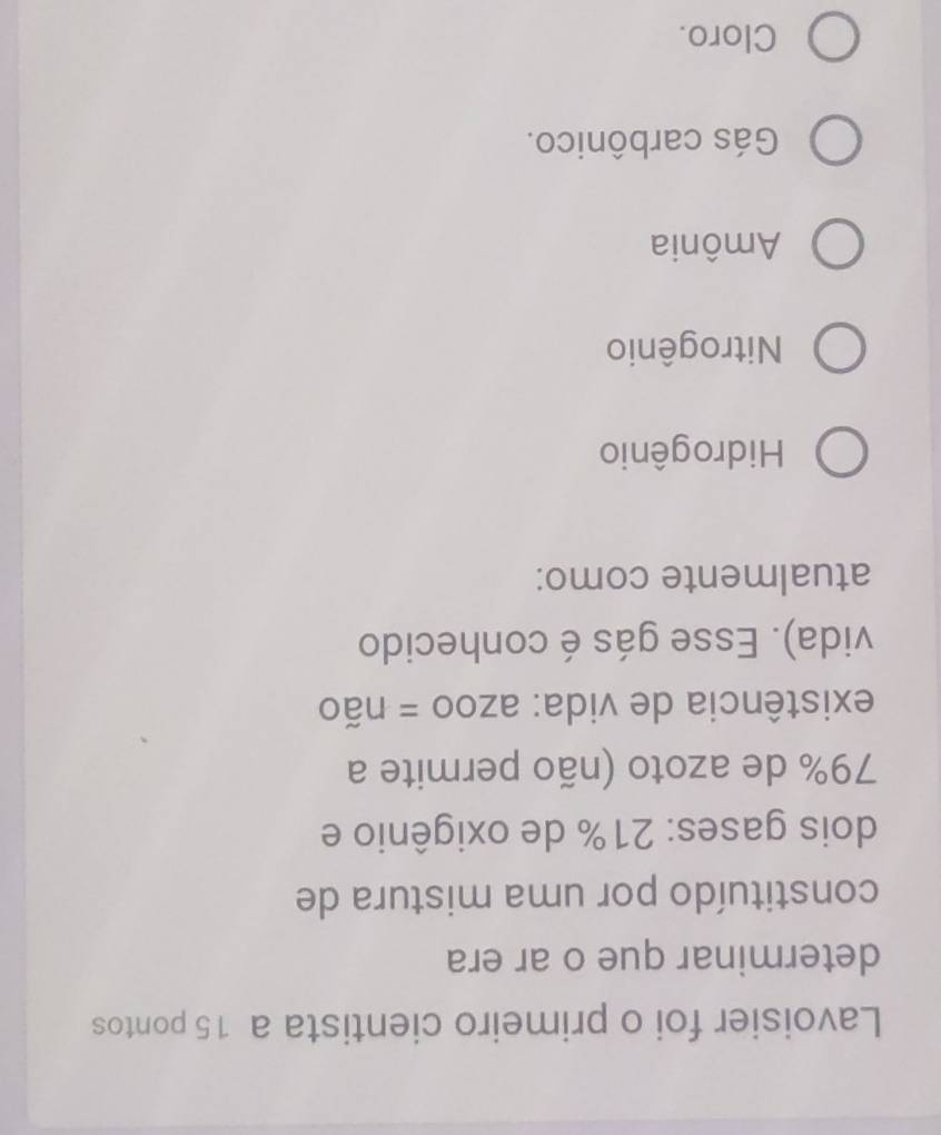 Lavoisier foi o primeiro cientista a 15 pontos
determinar que o ar era
constituído por uma mistura de
dois gases: 21% de oxigênio e
79% de azoto (não permite a
existência de vida: azoo = não
vida). Esse gás é conhecido
atualmente como:
Hidrogênio
Nitrogênio
Amônia
Gás carbônico.
Cloro.