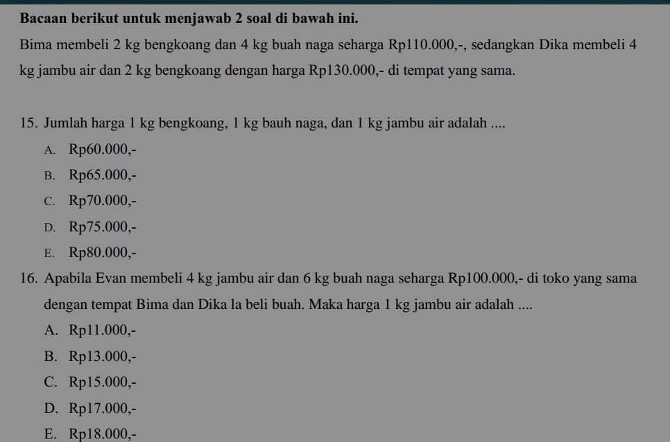 Bacaan berikut untuk menjawab 2 soal di bawah ini.
Bima membeli 2 kg bengkoang dan 4 kg buah naga seharga Rp110.000,-, sedangkan Dika membeli 4
kg jambu air dan 2 kg bengkoang dengan harga Rp130.000,- di tempat yang sama.
15. Jumlah harga 1 kg bengkoang, 1 kg bauh naga, dan 1 kg jambu air adalah ....
A. Rp60.000,-
B. Rp65.000,-
c. Rp70.000,-
D. Rp75.000,-
E. Rp80.000,-
16. Apabila Evan membeli 4 kg jambu air dan 6 kg buah naga seharga Rp100.000,- di toko yang sama
dengan tempat Bima dan Dika la beli buah. Maka harga 1 kg jambu air adalah ....
A. Rp11.000,-
B. Rp13.000,-
C. Rp15.000,-
D. Rp17.000,-
E. Rp18.000,-