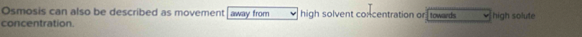 Osmosis can also be described as movement away from high solvent concentration or towards high solute 
concentration.
