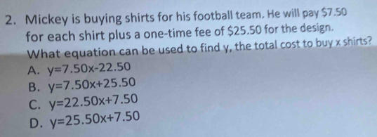 Mickey is buying shirts for his football team. He will pay $7.50
for each shirt plus a one-time fee of $25.50 for the design.
What equation can be used to find y, the total cost to buy x shirts?
A. y=7.50x-22.50
B. y=7.50x+25.50
C. y=22.50x+7.50
D. y=25.50x+7.50