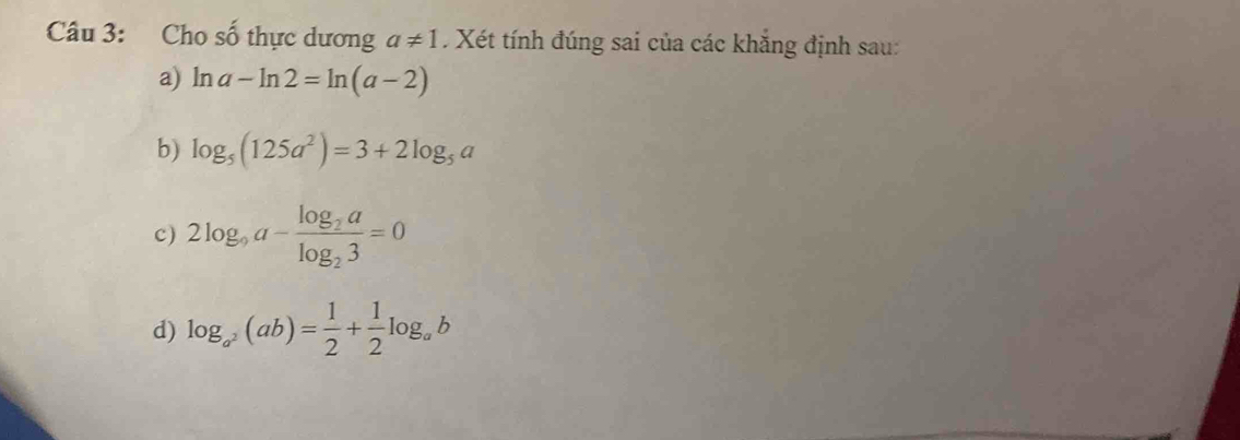 Cho số thực dương a!= 1 Xét tính đúng sai của các khẳng định sau:
a) ln a-ln 2=ln (a-2)
b) log _5(125a^2)=3+2log _5a
c) 2log _9a-frac log _2alog _23=0
d) log _a^2(ab)= 1/2 + 1/2 log _ab