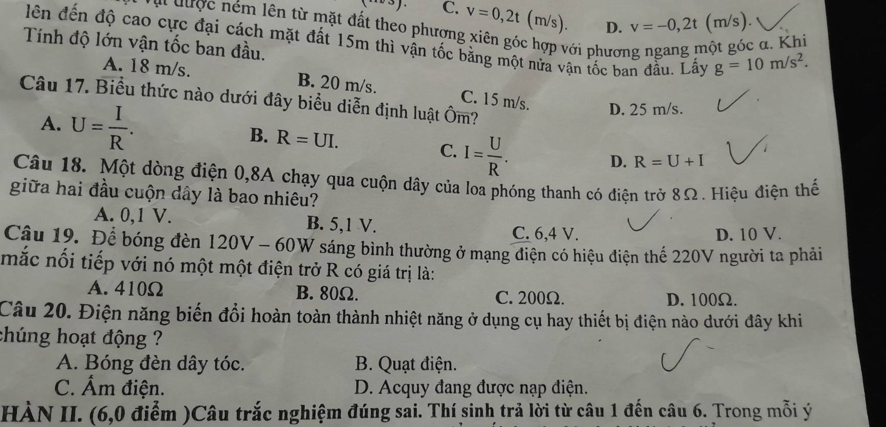 (-∈fty ) C. v=0,2t(m/s). D. v=-0,2t (m/s).
a i được ném lên từ mặt đất theo phương xiên góc hợp với phương ngang một góc α. Khi
lên đến độ cao cực đại cách mặt đất 15m thì vận tốc bằng một nửa vận tốc ban đầu. Lấy
Tính độ lớn vận tốc ban đầu.
g=10m/s^2.
A. 18 m/s. B. 20 m/s. C. 15 m/s.
Câu 17. Biểu thức nào dưới đây biểu diễn định luật Ôm?
D. 25 m/s.
A. U= I/R . C. I= U/R .
B. R=UI. D. R=U+I
Câu 18. Một dòng điện 0,8A chạy qua cuộn dây của loa phóng thanh có điện trở 8Ω. Hiệu điện thế
giữa hai đầu cuộn dây là bao nhiêu?
A. 0,1 V. B. 5,1 V.
C. 6,4 V. D. 10 V.
Câu 19. Để bóng đèn 120V - 60W : sáng bình thường ở mạng điện có hiệu điện thế 220V người ta phải
mắc nối tiếp với nó một một điện trở R có giá trị là:
A. 410Ω B. 80Ω. C. 200Ω. D. 100Ω.
Câu 20. Điện năng biến đổi hoàn toàn thành nhiệt năng ở dụng cụ hay thiết bị điện nào dưới đây khi
chúng hoạt động ?
A. Bóng đèn dây tóc. B. Quạt điện.
C. Ẩm điện. D. Acquy đang được nạp điện.
HÀN II. (6,0 điểm )Câu trắc nghiệm đúng sai. Thí sinh trả lời từ câu 1 đến câu 6. Trong mỗi ý