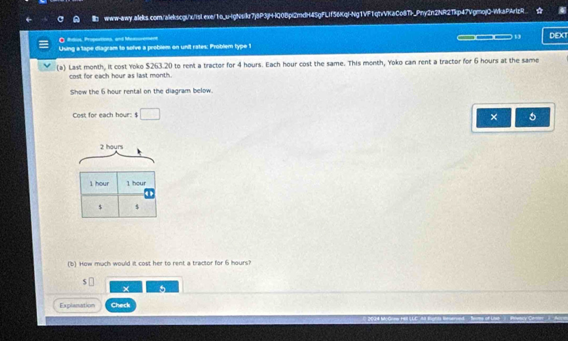 Ridios, Proportions, and Mexsurement DEXT 
Using a tape diagram to solve a problem on unit rates: Problem type 1 
(a) Last month, it cost Yoko $263.20 to rent a tractor for 4 hours. Each hour cost the same. This month, Yoko can rent a tractor for 6 hours at the same 
cost for each hour as last month. 
Show the 6 hour rental on the diagram below. 
Cost for each hour : $□
×
2 hours
1 hour 1 hour
$ $
(b) How much would it cost her to rent a tractor for 6 hours? 
J 
× 
Explanation Check