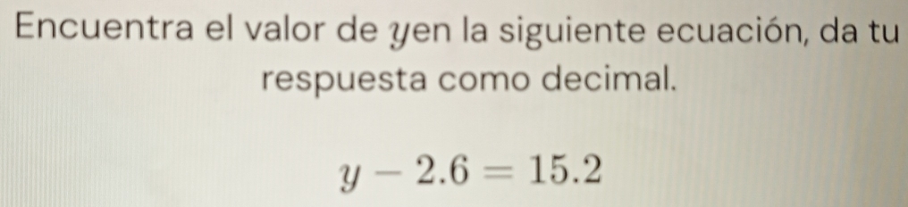 Encuentra el valor de yen la siguiente ecuación, da tu 
respuesta como decimal.
y-2.6=15.2