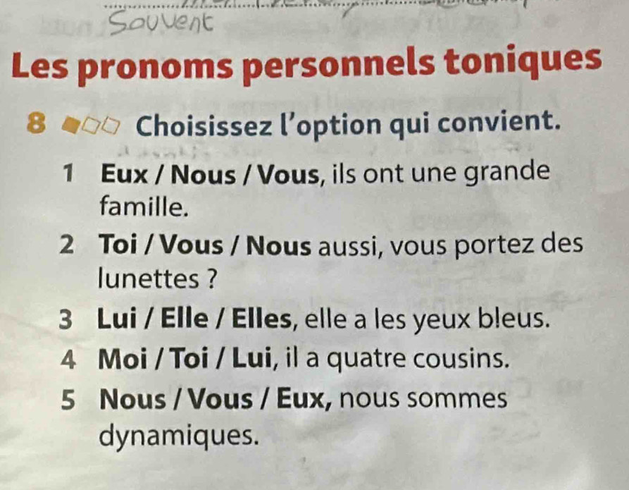 Les pronoms personnels toniques
8 a Choisissez l’option qui convient.
1 Eux / Nous / Vous, ils ont une grande
famille.
2 Toi / Vous / Nous aussi, vous portez des
lunettes ?
3 Lui / Elle / Elles, elle a les yeux bleus.
4 Moi / Toi / Lui, il a quatre cousins.
5 Nous / Vous / Eux, nous sommes
dynamiques.