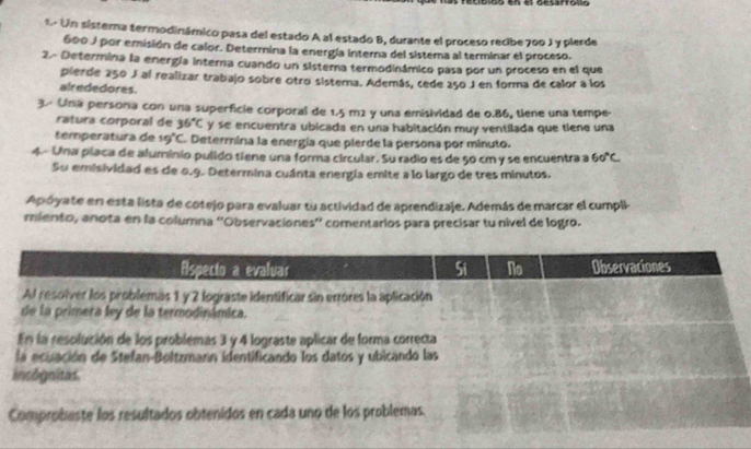 Colos en el aesarrono 
1. Un sisterna termodinámico pasa del estado A al estado B, durante el proceso recibe 700 J y pierde
600 J por emisión de calor. Determina la energía interna del sistera al terminar el proceso. 
2.- Determina la energía interna cuando un sistema termodinámico pasa por un proceso en el que 
pierde 250 J al realizar trabajo sobre otro sistema. Además, cede 250 J en forma de calor a los 
alrededores. 
3. Una persona con una superfície corporal de 1.5 m2 y una emisividad de 0.86, tiene una tempe- 
ratura corporal de 36°C y se encuentra ubicada en una habitación muy ventilada que tiene una 
temperatura de 19°C. Determina la energía que pierde la persona por minuto. 
4.- Una placa de alumínio pulido tiene una forma circular. Su radio es de 50 cm y se encuentra a 60°C
Su emisividad es de 0.9. Determina cuánta energía emite a lo largo de tres minutos. 
Apóyate en esta lista de cotejo para evaluar tu actividad de aprendizaje. Además de marcar el cumpli 
miento, anota en la columna ''Observaciones'' comentarios para precisar tu nivel de logro.