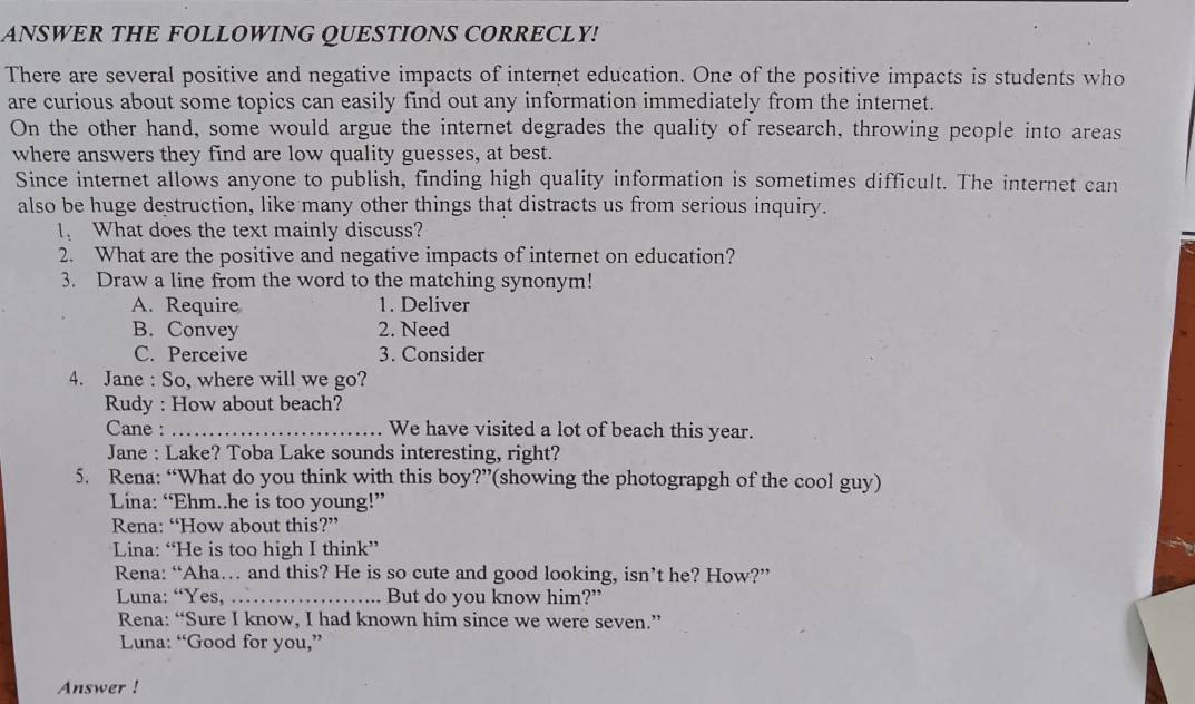 ANSWER THE FOLLOWING QUESTIONS CORRECLY!
There are several positive and negative impacts of internet education. One of the positive impacts is students who
are curious about some topics can easily find out any information immediately from the internet.
On the other hand, some would argue the internet degrades the quality of research, throwing people into areas
where answers they find are low quality guesses, at best.
Since internet allows anyone to publish, finding high quality information is sometimes difficult. The internet can
also be huge destruction, like many other things that distracts us from serious inquiry.
I、 What does the text mainly discuss?
2. What are the positive and negative impacts of internet on education?
3. Draw a line from the word to the matching synonym!
A. Require 1. Deliver
B. Convey 2. Need
C. Perceive 3. Consider
4. Jane : So, where will we go?
Rudy : How about beach?
Cane : _We have visited a lot of beach this year.
Jane : Lake? Toba Lake sounds interesting, right?
5. Rena: “What do you think with this boy?”(showing the photograpgh of the cool guy)
Lina: “Ehm..he is too young!”
Rena: “How about this?”
Lina: “He is too high I think”
Rena: “Aha… and this? He is so cute and good looking, isn’t he? How?”
Luna: “Yes,_ But do you know him?”
Rena: “Sure I know, I had known him since we were seven.”
Luna: “Good for you,”
Answer !