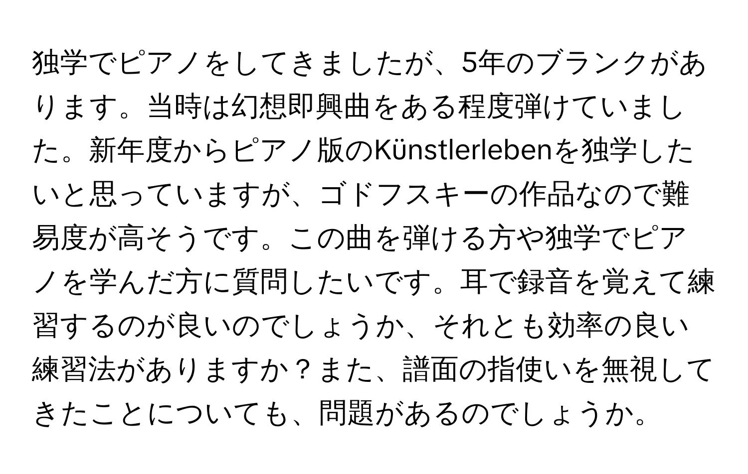 独学でピアノをしてきましたが、5年のブランクがあります。当時は幻想即興曲をある程度弾けていました。新年度からピアノ版のKünstlerlebenを独学したいと思っていますが、ゴドフスキーの作品なので難易度が高そうです。この曲を弾ける方や独学でピアノを学んだ方に質問したいです。耳で録音を覚えて練習するのが良いのでしょうか、それとも効率の良い練習法がありますか？また、譜面の指使いを無視してきたことについても、問題があるのでしょうか。