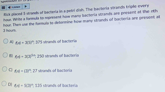 Qucstvil I
Listen
Rick placed 5 strands of bacteria in a petri dish. The bacteria strands triple every
hour. Write a formula to represent how many bacteria strands are present at the nth
hour. Then use the formula to determine how many strands of bacteria are present at
3 hours.
A) f(n)=3(5)^n; 375 strands of bacteria
B) f(n)=3(3)^5n; 250 strands of bacteria
C) f(n)=(3)^n; 27 strands of bacteria
D) f(n)=5(3)^n^ 135 strands of bacteria