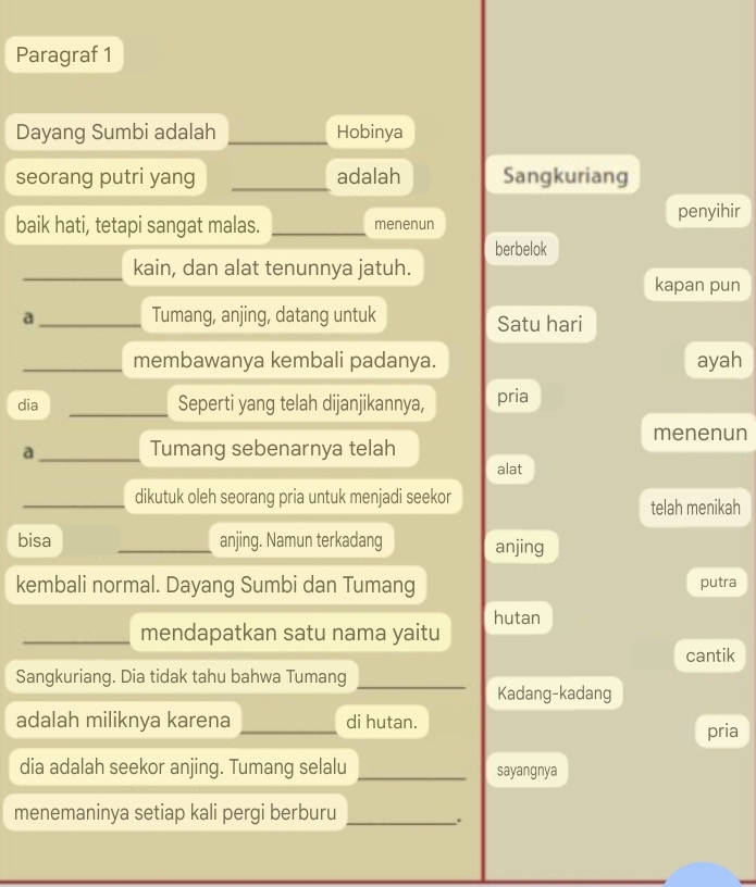 Paragraf 1
Dayang Sumbi adalah _Hobinya
seorang putri yang _adalah Sangkuriang
baik hati, tetapi sangat malas. _menenun penyihir
berbelok
_kain, dan alat tenunnya jatuh.
kapan pun
a _Tumang, anjing, datang untuk Satu hari
_membawanya kembali padanya. ayah
dia _Seperti yang telah dijanjikannya, pria
menenun
a_ Tumang sebenarnya telah
alat
_dikutuk oleh seorang pria untuk menjadi seekor
telah menikah
bisa _anjing. Namun terkadang anjing
kembali normal. Dayang Sumbi dan Tumang putra
_mendapatkan satu nama yaitu hutan
cantik
Sangkuriang. Dia tidak tahu bahwa Tumang_
Kadang-kadang
adalah miliknya karena _di hutan. pria
dia adalah seekor anjing. Tumang selalu _sayangnya
menemaninya setiap kali pergi berburu_