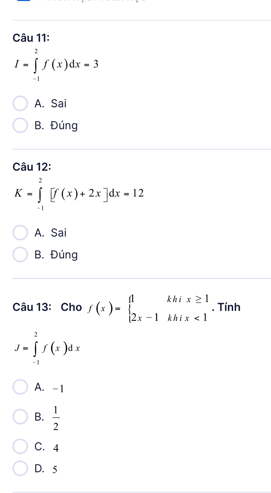 I=∈tlimits _(-1)^2f(x)dx=3
A. Sai
B. Đúng
Câu 12:
K=∈tlimits _(-1)^2[f(x)+2x]dx=12
A. Sai
B. Đúng
Câu 13: Cho f(x)=beginarrayl 1khix≥ 1 2x-1khix<1endarray.. Tính
J=∈tlimits _(-1)^2f(x)dx
A. -1
B.  1/2 
C. 4
D. 5