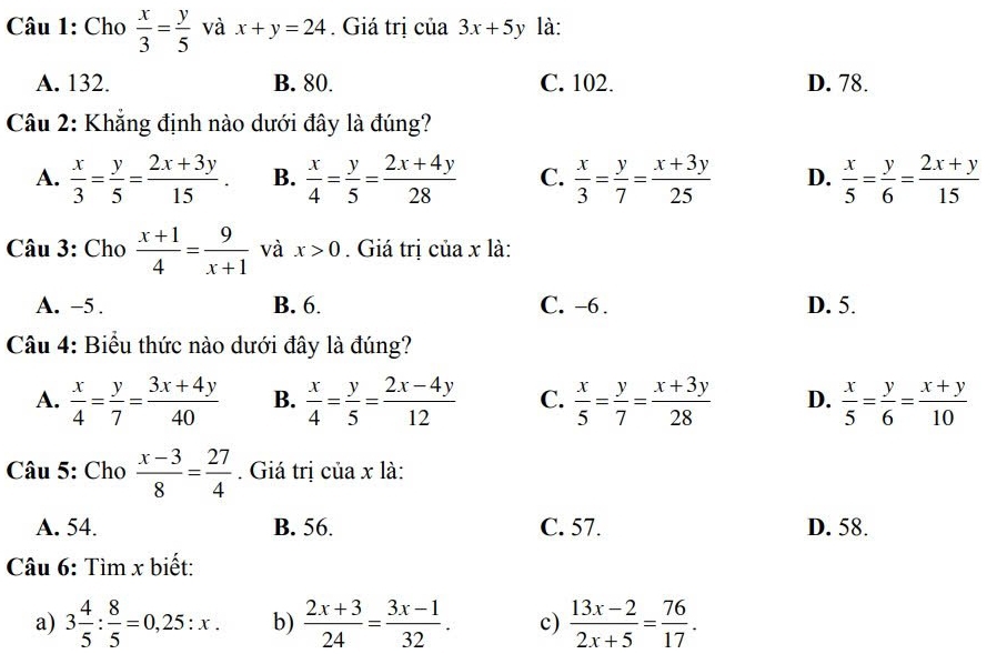 Cho  x/3 = y/5  và x+y=24. Giá trị của 3x+5y là:
A. 132. B. 80. C. 102. D. 78.
Câu 2: Khẳng định nào dưới đây là đúng?
A.  x/3 = y/5 = (2x+3y)/15 . B.  x/4 = y/5 = (2x+4y)/28  C.  x/3 = y/7 = (x+3y)/25  D.  x/5 = y/6 = (2x+y)/15 
Câu 3: Cho  (x+1)/4 = 9/x+1  và x>0. Giá trị của x là:
A. -5 . B. 6. C. -6 . D. 5.
Câu 4: Biểu thức nào dưới đây là đúng?
A.  x/4 = y/7 = (3x+4y)/40  B.  x/4 = y/5 = (2x-4y)/12  C.  x/5 = y/7 = (x+3y)/28  D.  x/5 = y/6 = (x+y)/10 
Câu 5: Cho  (x-3)/8 = 27/4 . Giá trị của x là:
A. 54. B. 56. C. 57. D. 58.
Câu 6: Tìm x biết:
a) 3 4/5 : 8/5 =0,25:x. b)  (2x+3)/24 = (3x-1)/32 . c)  (13x-2)/2x+5 = 76/17 .