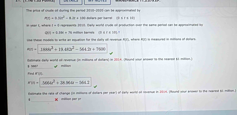 [1.14/1.53 Poits] MT NOTES 
The price of crude oil during the period 2010-2020 can be approximated by
P(t)=0.32t^2-8.2t+100 dollars per barrel (0≤ t≤ 10)
in year t, where t=0 represents 2010. Daily world crude oil production over the same period can be approximated by
Q(t)=0.59t+76 million barrels (0≤ t≤ 10)
Use these models to write an equation for the daily oil revenue R(t) , where R(t) is measured in millions of dollars.
R(t)=1888t^3+19.482t^2-564.2t+7600
Estimate daily world oil revenue (in millions of dollars) in 2014. (Round your answer to the nearest $1 million.)
$ 5667 million
Find R'(t).
R'(t)= .5664t^2+38.964t-564.2
Estimate the rate of change (in millions of dollars per year) of daily world oil revenue in 2014. (Round your answer to the nearest $1 million.)
$ _ million per yr