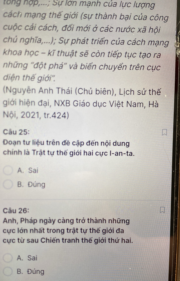 tổng nợp,...; Sự lớn mạnh cúa lực lượng
cách mạng thế giới (sự thành bại của công
cuộc cái cách, đổi mới ở các nước xã hội
chủ nghĩa,...); Sự phát triển của cách mạng
khoa học - kĩ thuật sẽ còn tiếp tục tạo ra
những ''đột phá'' và biển chuyển trên cục
diện thế giới''.
(Nguyễn Anh Thái (Chủ biên), Lịch sử thế
giới hiện đại, NXB Giáo dục Việt Nam, Hà
Nội, 2021, tr.424)
Câu 25:
Doạn tư liệu trên đề cập đến nội dung
chính là Trật tự thế giới hai cực I-an-ta.
A. Sai
B. Đúng
Câu 26:
Anh, Pháp ngày càng trở thành những
cực lớn nhất trong trật tự thế giới đa
cực từ sau Chiến tranh thế giới thứ hai.
A. Sai
B. Đúng