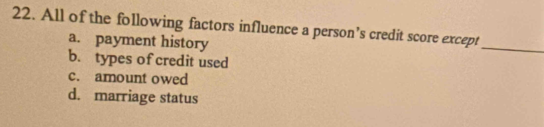 All of the following factors influence a person’s credit score except
a. payment history
_
b. types of credit used
c. amount owed
d. marriage status