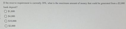 If the reserve requirement is currently 20%, what is the maximum amount of money that could be generated from a $2,000
bank deposit?
$1,600
$4,000
$10,000
$2,000