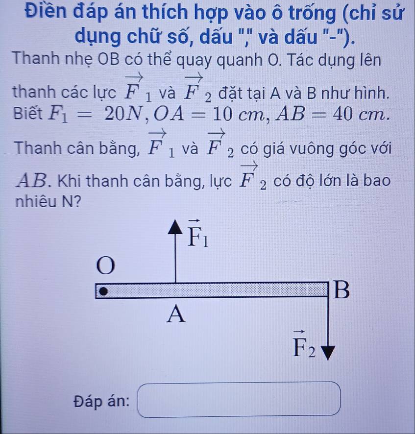 Điền đáp án thích hợp vào ô trống (chỉ sử
dụng chữ số, dấu "," và dấu "-").
Thanh nhẹ OB có thể quay quanh O. Tác dụng lên
thanh các lực vector F_1 và vector F_2 đặt tại A và B như hình.
Biết F_1=20N, OA=10cm, AB=40cm. 
Thanh cân bằng, vector F_1 và vector F_2 có giá vuông góc với
AB. Khi thanh cân bằng, lực vector F_2 có độ lớn là bao
nhiêu N?
vector F_1
0
B
A
vector F_2
Đáp án: () frac □  _  □ □ □ □  □