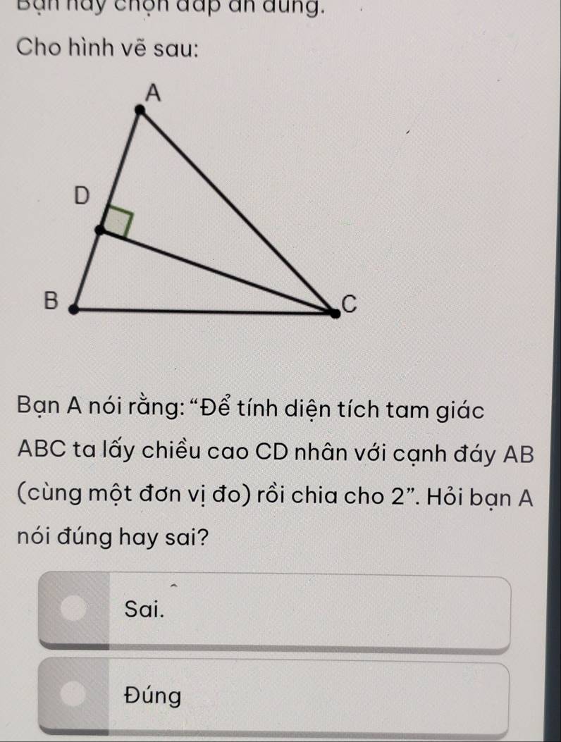 Bạn hay chộn đấp an đung.
Cho hình vẽ sau:
Bạn A nói rằng: “Để tính diện tích tam giác
ABC ta lấy chiều cao CD nhân với cạnh đáy AB
(cùng một đơn vị đo) rồi chia cho 2' *. Hỏi bạn A
nói đúng hay sai?
Sai.
Đúng