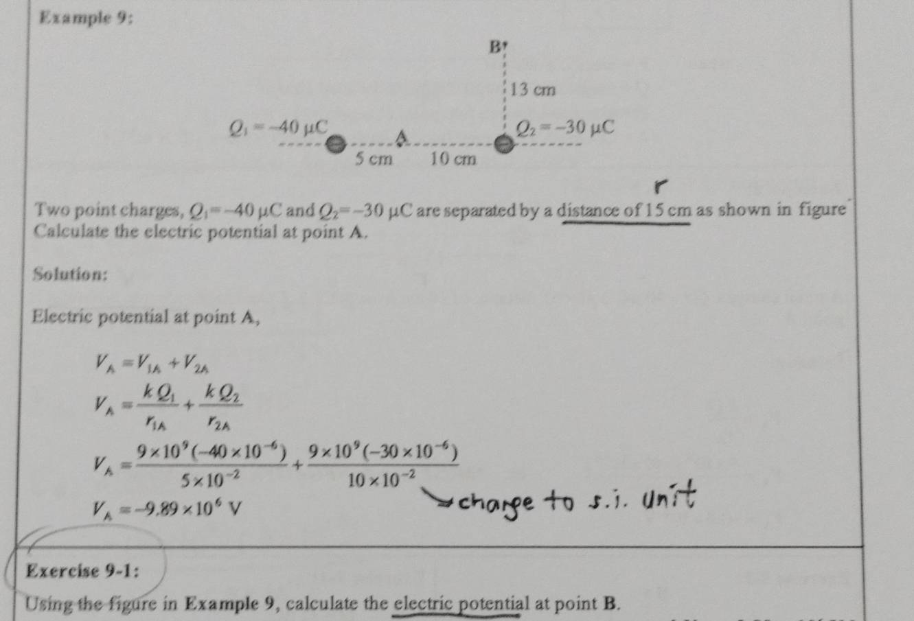 Example 9:
Two point charges, Q_1=-40mu C and Q_2=-30mu C are separated by a distance of 15 cm as shown in figure 
Calculate the electric potential at point A.
Solution:
Electric potential at point A,
V_A=V_1A+V_2A
V_n=frac kQ_1r_1A+frac kQ_2r_2A
V_A= (9* 10^9(-40* 10^(-6)))/5* 10^(-2) + (9* 10^9(-30* 10^(-6)))/10* 10^(-2) 
V_A=-9.89* 10^6V
charge to s.i. Unit
Exercise 9-1:
Using the figure in Example 9, calculate the electric potential at point B.